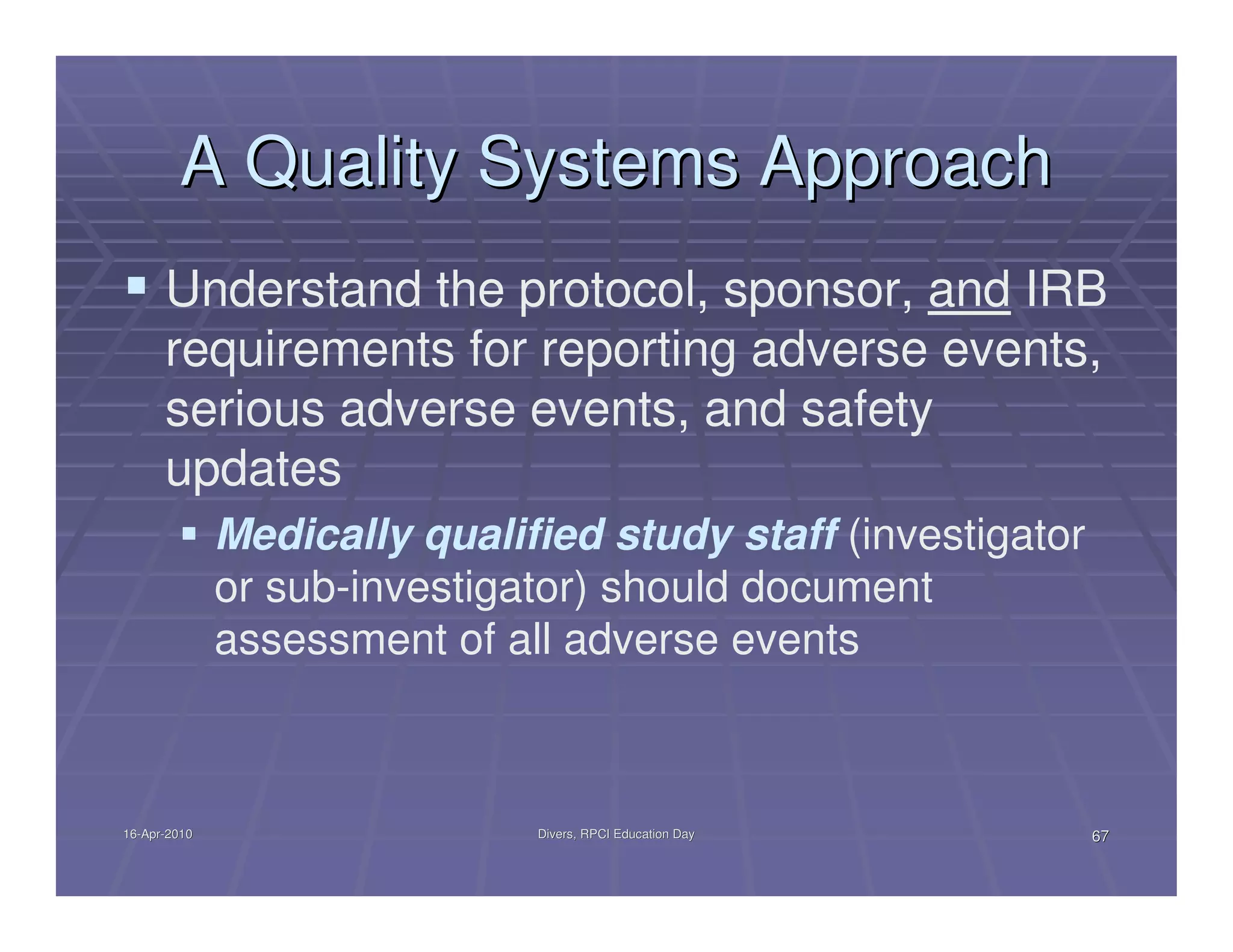 A Quality Systems Approach
      Understand the protocol, sponsor, and IRB
      requirements for reporting adverse events,
      serious adverse events, and safety
      updates
              Medically qualified study staff (investigator
              or sub-investigator) should document
              assessment of all adverse events



16-Apr-2010
16-Apr-                       Divers, RPCI Education Day      67
 