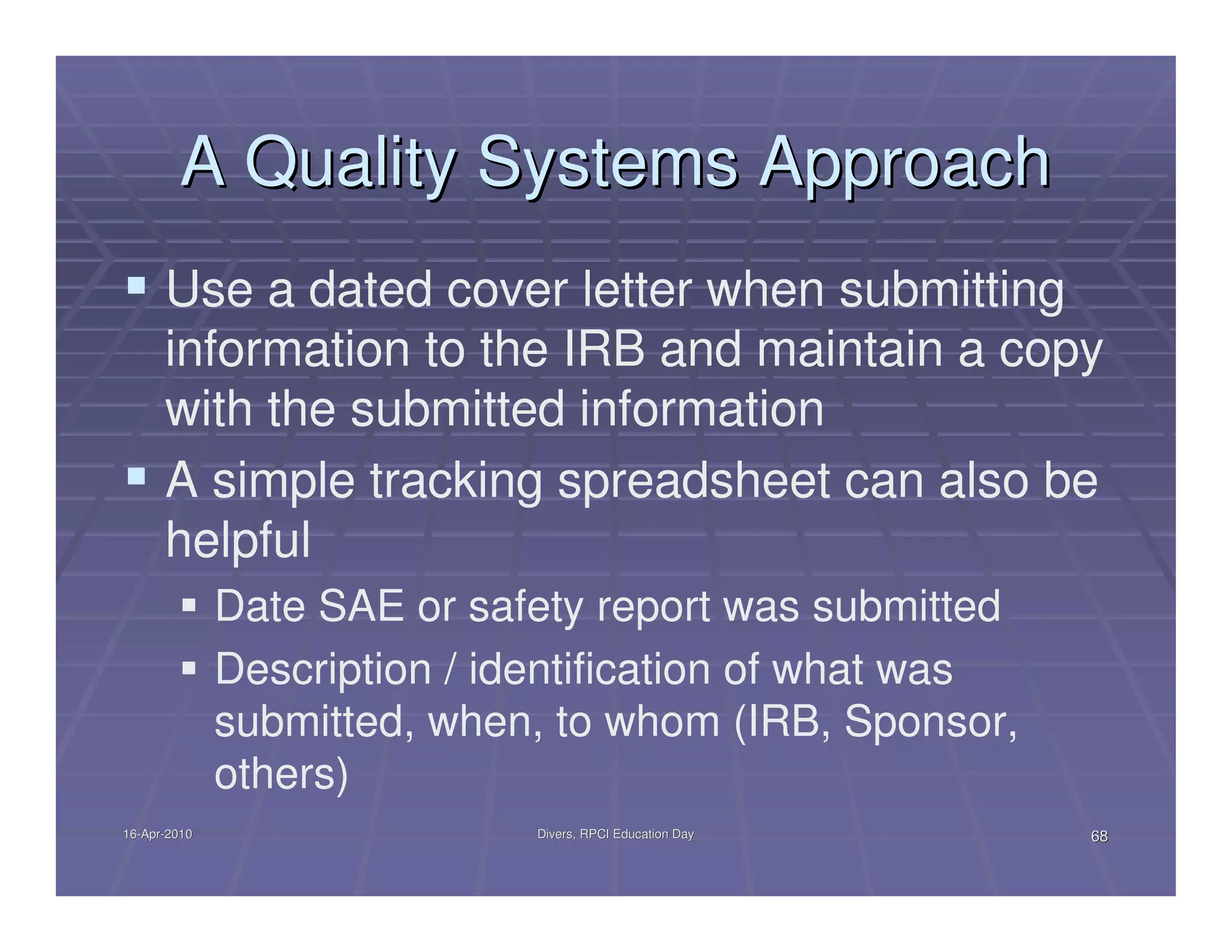 A Quality Systems Approach
      Use a dated cover letter when submitting
      information to the IRB and maintain a copy
      with the submitted information
      A simple tracking spreadsheet can also be
      helpful
              Date SAE or safety report was submitted
              Description / identification of what was
              submitted, when, to whom (IRB, Sponsor,
              others)
16-Apr-2010
16-Apr-                       Divers, RPCI Education Day   68
 