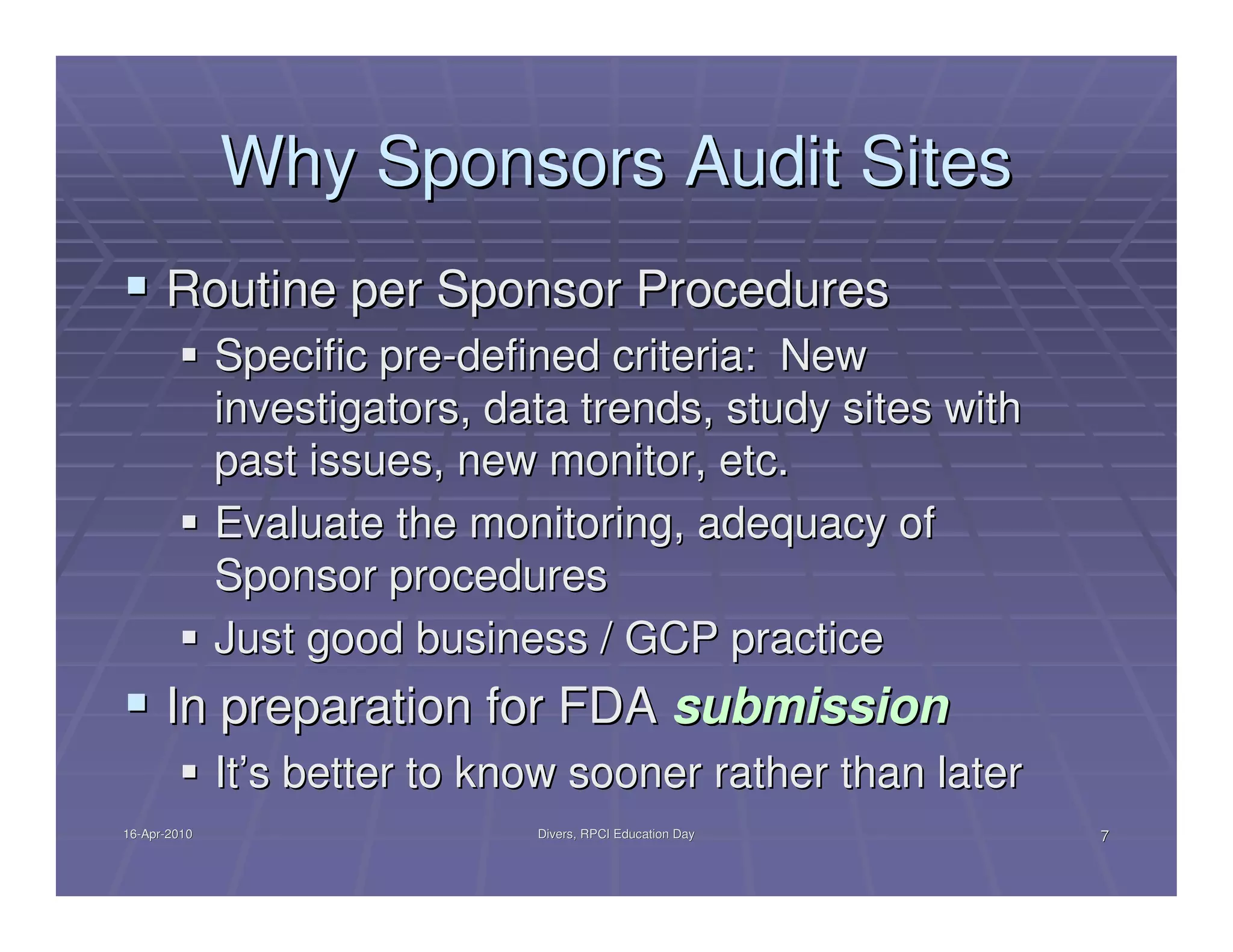 Why Sponsors Audit Sites
      Routine per Sponsor Procedures
              Specific pre-defined criteria: New
              investigators, data trends, study sites with
              past issues, new monitor, etc.
              Evaluate the monitoring, adequacy of
              Sponsor procedures
              Just good business / GCP practice
      In preparation for FDA submission
              It’s better to know sooner rather than later
16-Apr-2010
16-Apr-                        Divers, RPCI Education Day    7
 