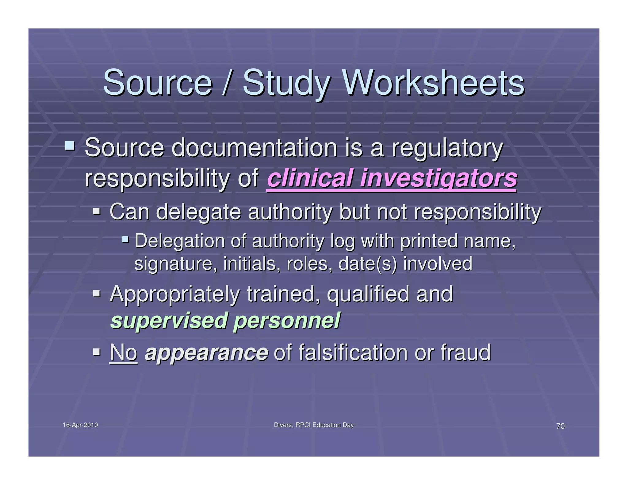 Source / Study Worksheets
      Source documentation is a regulatory
      responsibility of clinical investigators
              Can delegate authority but not responsibility
                Delegation of authority log with printed name,
                signature, initials, roles, date(s) involved
              Appropriately trained, qualified and
              supervised personnel
              No appearance of falsification or fraud


16-Apr-2010
16-Apr-                         Divers, RPCI Education Day       70
 