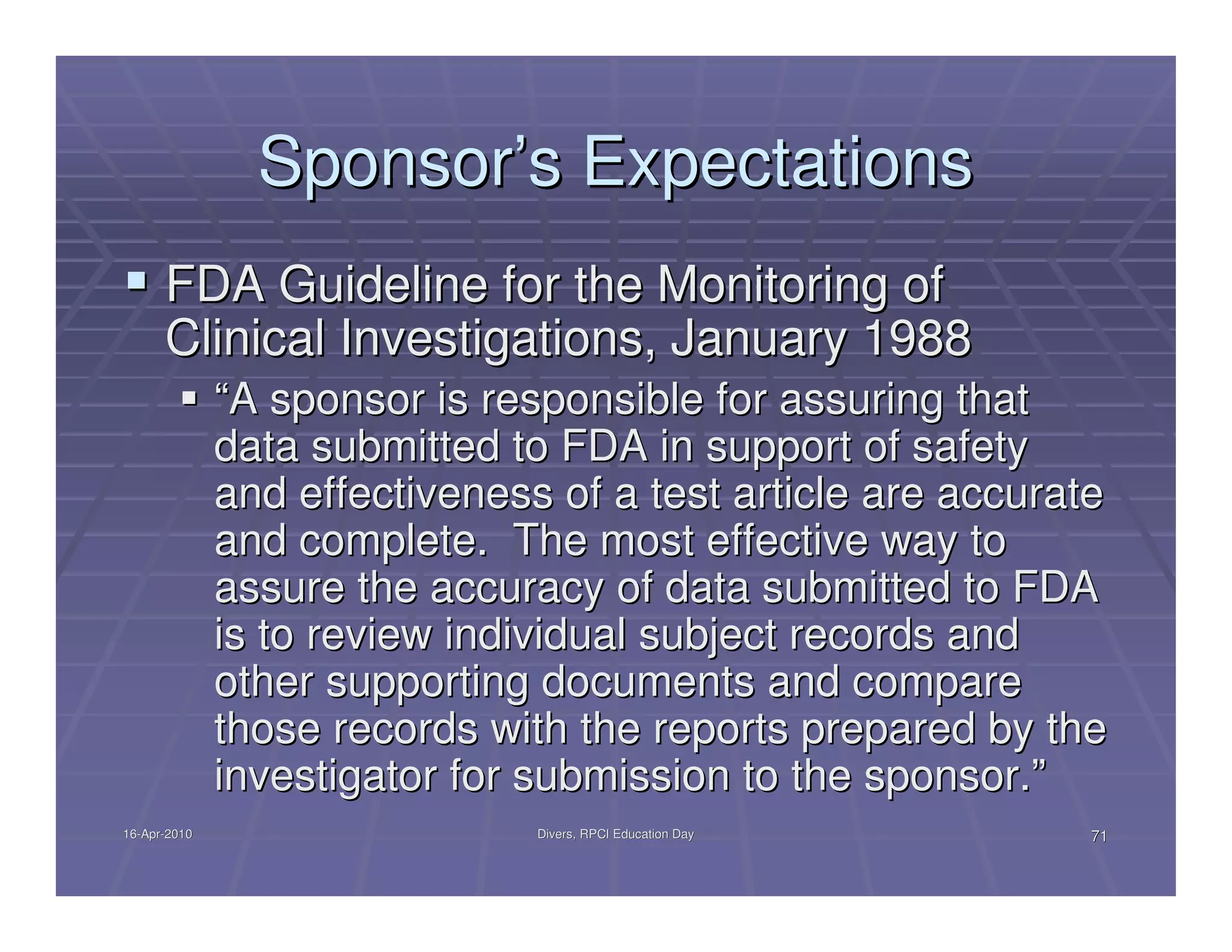 Sponsor’s Expectations
      FDA Guideline for the Monitoring of
      Clinical Investigations, January 1988
              “A sponsor is responsible for assuring that
              data submitted to FDA in support of safety
              and effectiveness of a test article are accurate
              and complete. The most effective way to
              assure the accuracy of data submitted to FDA
              is to review individual subject records and
              other supporting documents and compare
              those records with the reports prepared by the
              investigator for submission to the sponsor.”
16-Apr-2010
16-Apr-                        Divers, RPCI Education Day    71
 
