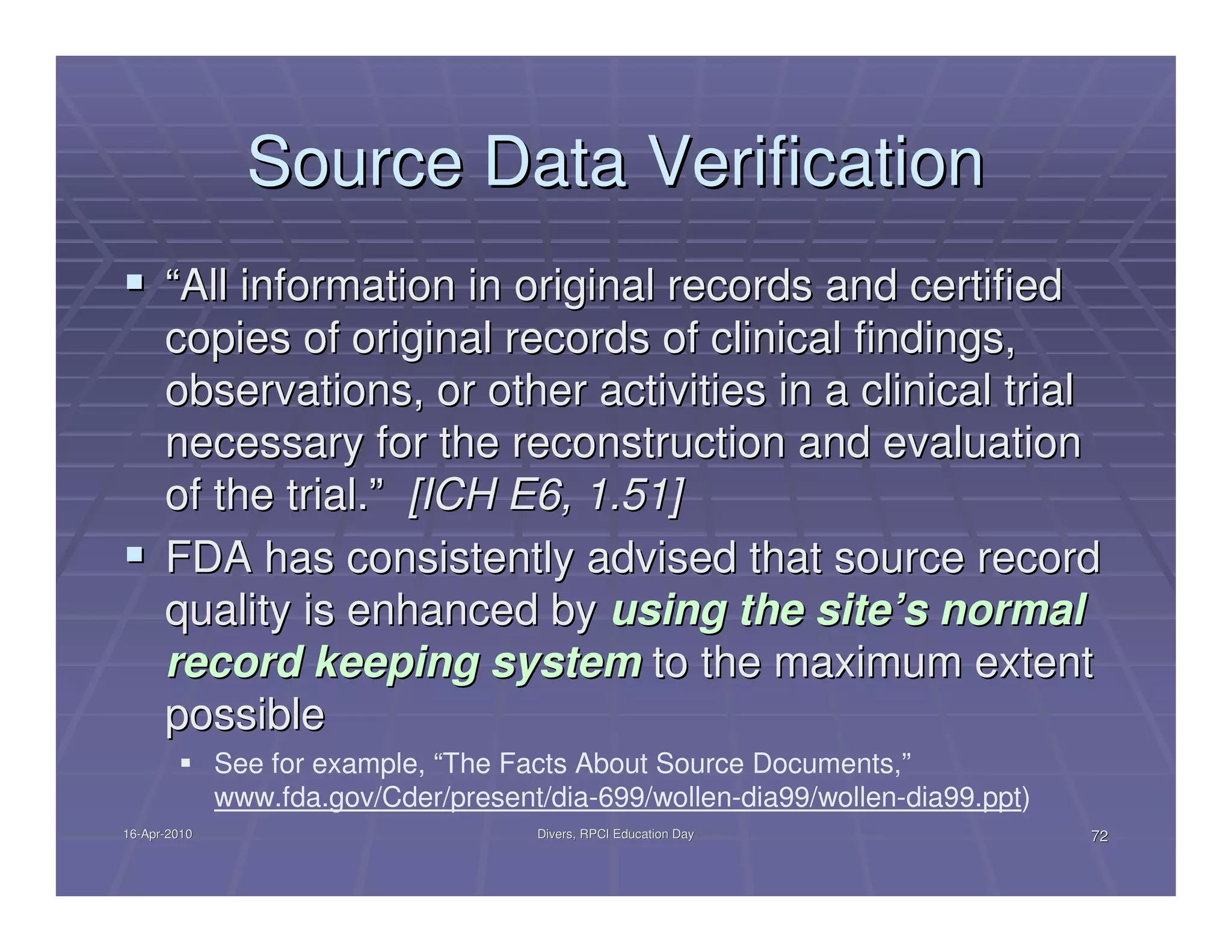 Source Data Verification
      “All information in original records and certified
      copies of original records of clinical findings,
      observations, or other activities in a clinical trial
      necessary for the reconstruction and evaluation
      of the trial.” [ICH E6, 1.51]
      FDA has consistently advised that source record
      quality is enhanced by using the site’s normal
      record keeping system to the maximum extent
      possible
              See for example, “The Facts About Source Documents,”
              www.fda.gov/Cder/present/dia-699/wollen-dia99/wollen-dia99.ppt)
16-Apr-2010
16-Apr-                               Divers, RPCI Education Day                72
 