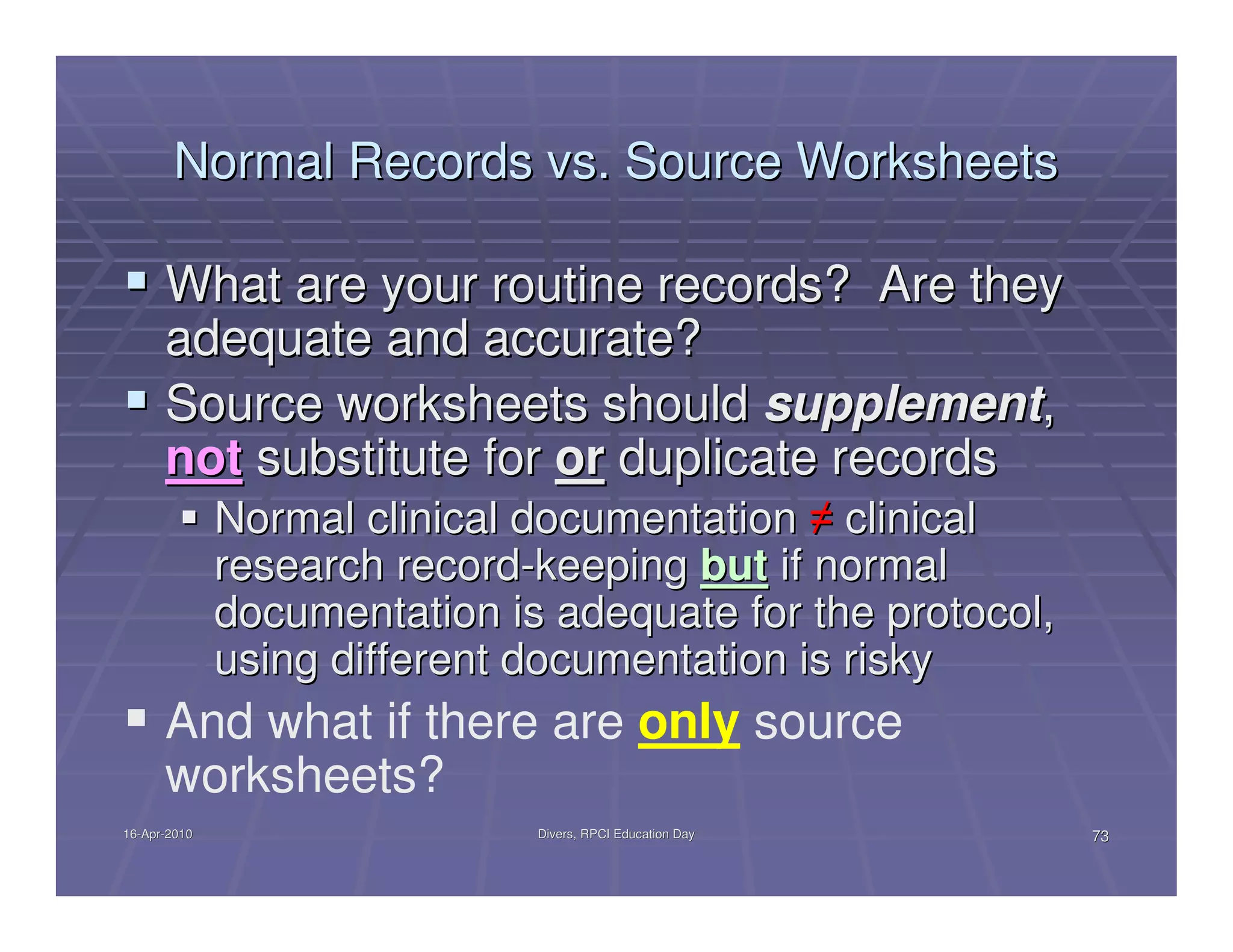 Normal Records vs. Source Worksheets

      What are your routine records? Are they
      adequate and accurate?
      Source worksheets should supplement,
      not substitute for or duplicate records
              Normal clinical documentation ≠ clinical
              research record-keeping but if normal
              documentation is adequate for the protocol,
              using different documentation is risky
      And what if there are only source
      worksheets?
16-Apr-2010
16-Apr-                       Divers, RPCI Education Day    73
 