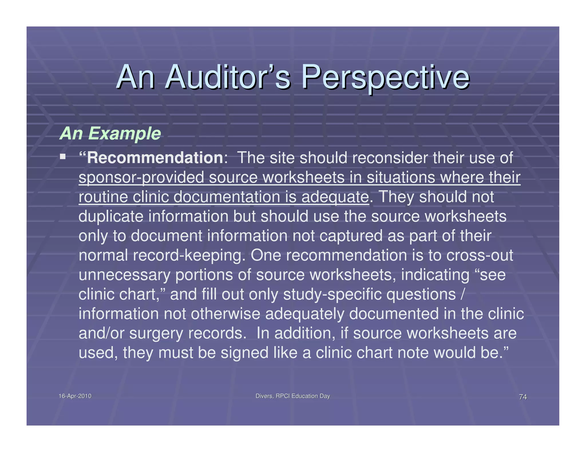 An Auditor’s Perspective
An Example
      “Recommendation: The site should reconsider their use of
      sponsor-provided source worksheets in situations where their
      routine clinic documentation is adequate. They should not
      duplicate information but should use the source worksheets
      only to document information not captured as part of their
      normal record-keeping. One recommendation is to cross-out
      unnecessary portions of source worksheets, indicating “see
      clinic chart,” and fill out only study-specific questions /
      information not otherwise adequately documented in the clinic
      and/or surgery records. In addition, if source worksheets are
      used, they must be signed like a clinic chart note would be.”

16-Apr-2010
16-Apr-                       Divers, RPCI Education Day          74
 