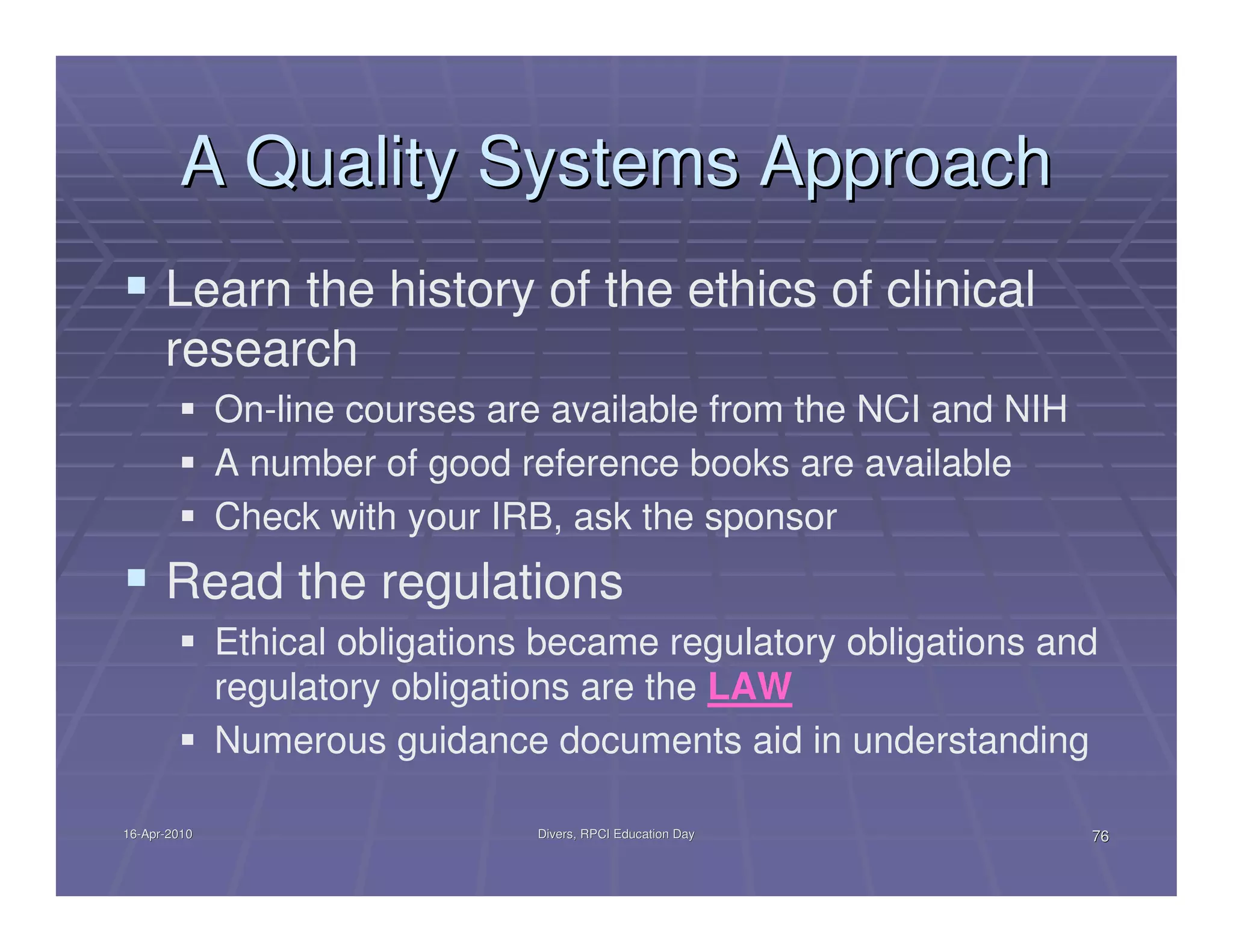A Quality Systems Approach
      Learn the history of the ethics of clinical
      research
              On-line courses are available from the NCI and NIH
              A number of good reference books are available
              Check with your IRB, ask the sponsor
      Read the regulations
              Ethical obligations became regulatory obligations and
              regulatory obligations are the LAW
              Numerous guidance documents aid in understanding

16-Apr-2010
16-Apr-                          Divers, RPCI Education Day        76
 