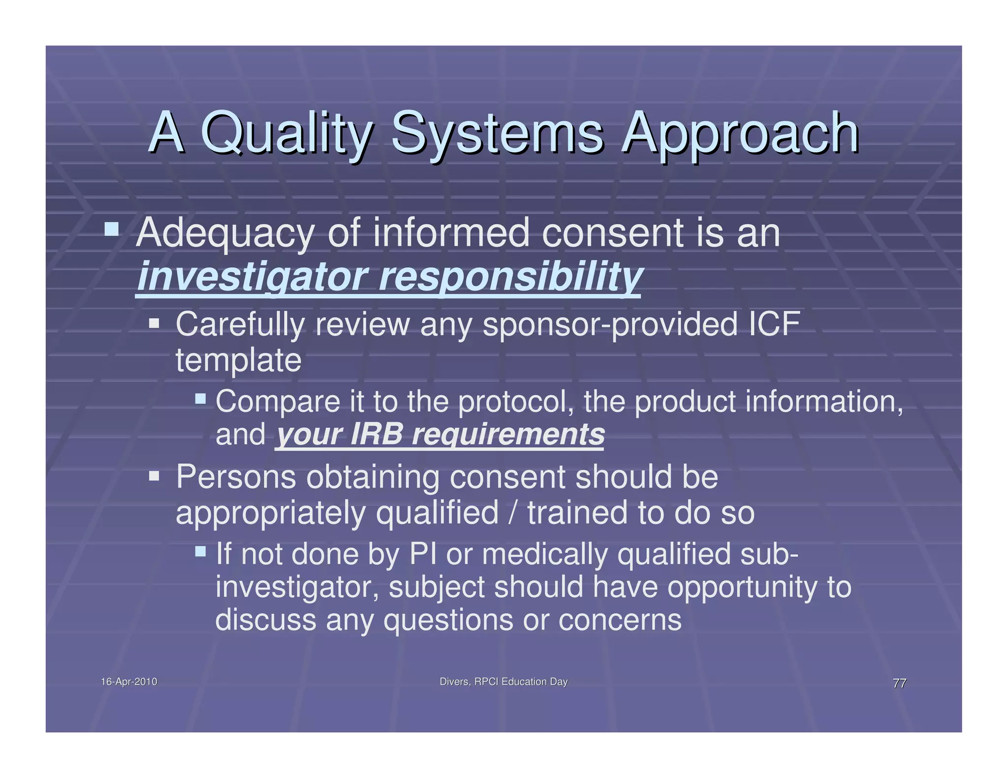 A Quality Systems Approach
      Adequacy of informed consent is an
      investigator responsibility
              Carefully review any sponsor-provided ICF
              template
                Compare it to the protocol, the product information,
                and your IRB requirements
              Persons obtaining consent should be
              appropriately qualified / trained to do so
                If not done by PI or medically qualified sub-
                investigator, subject should have opportunity to
                discuss any questions or concerns
16-Apr-2010
16-Apr-                          Divers, RPCI Education Day        77
 