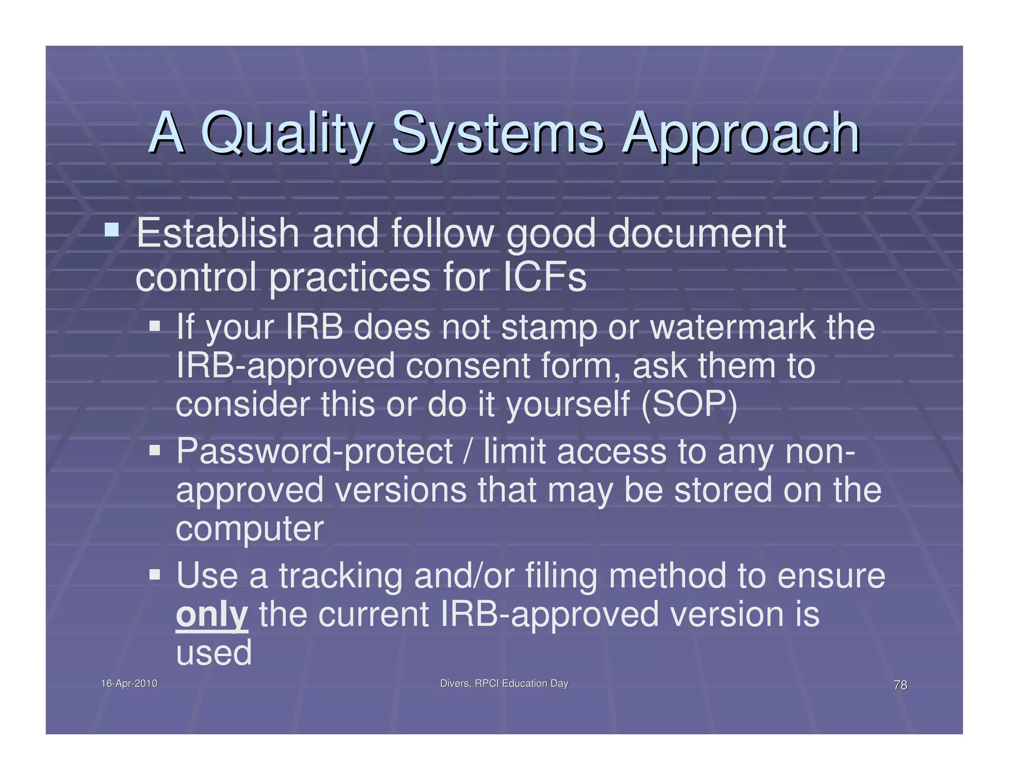 A Quality Systems Approach
      Establish and follow good document
      control practices for ICFs
              If your IRB does not stamp or watermark the
              IRB-approved consent form, ask them to
              consider this or do it yourself (SOP)
              Password-protect / limit access to any non-
              approved versions that may be stored on the
              computer
              Use a tracking and/or filing method to ensure
              only the current IRB-approved version is
              used
16-Apr-2010
16-Apr-                       Divers, RPCI Education Day      78
 