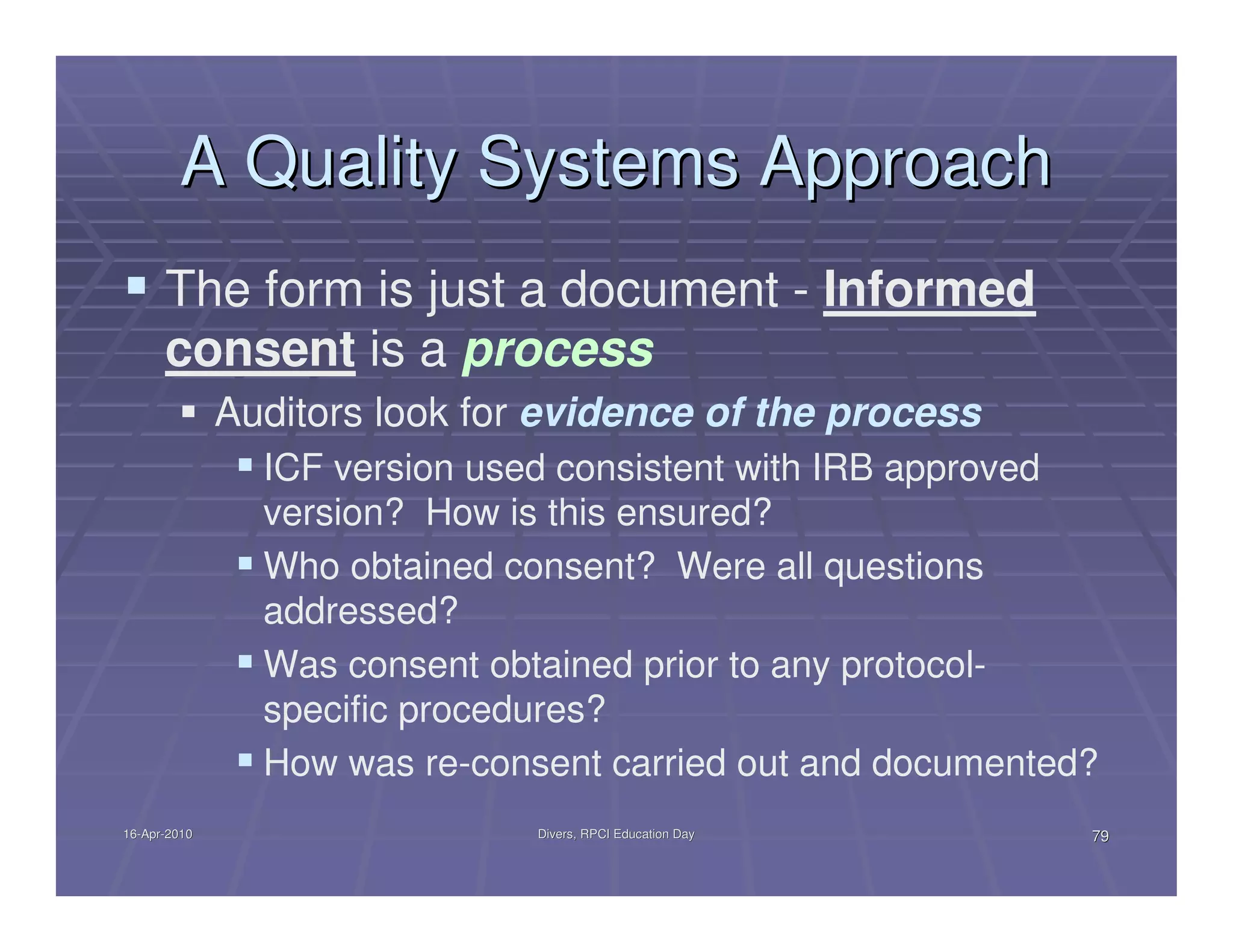 A Quality Systems Approach
      The form is just a document - Informed
      consent is a process
              Auditors look for evidence of the process
                ICF version used consistent with IRB approved
                version? How is this ensured?
                Who obtained consent? Were all questions
                addressed?
                Was consent obtained prior to any protocol-
                specific procedures?
                How was re-consent carried out and documented?
16-Apr-2010
16-Apr-                        Divers, RPCI Education Day    79
 