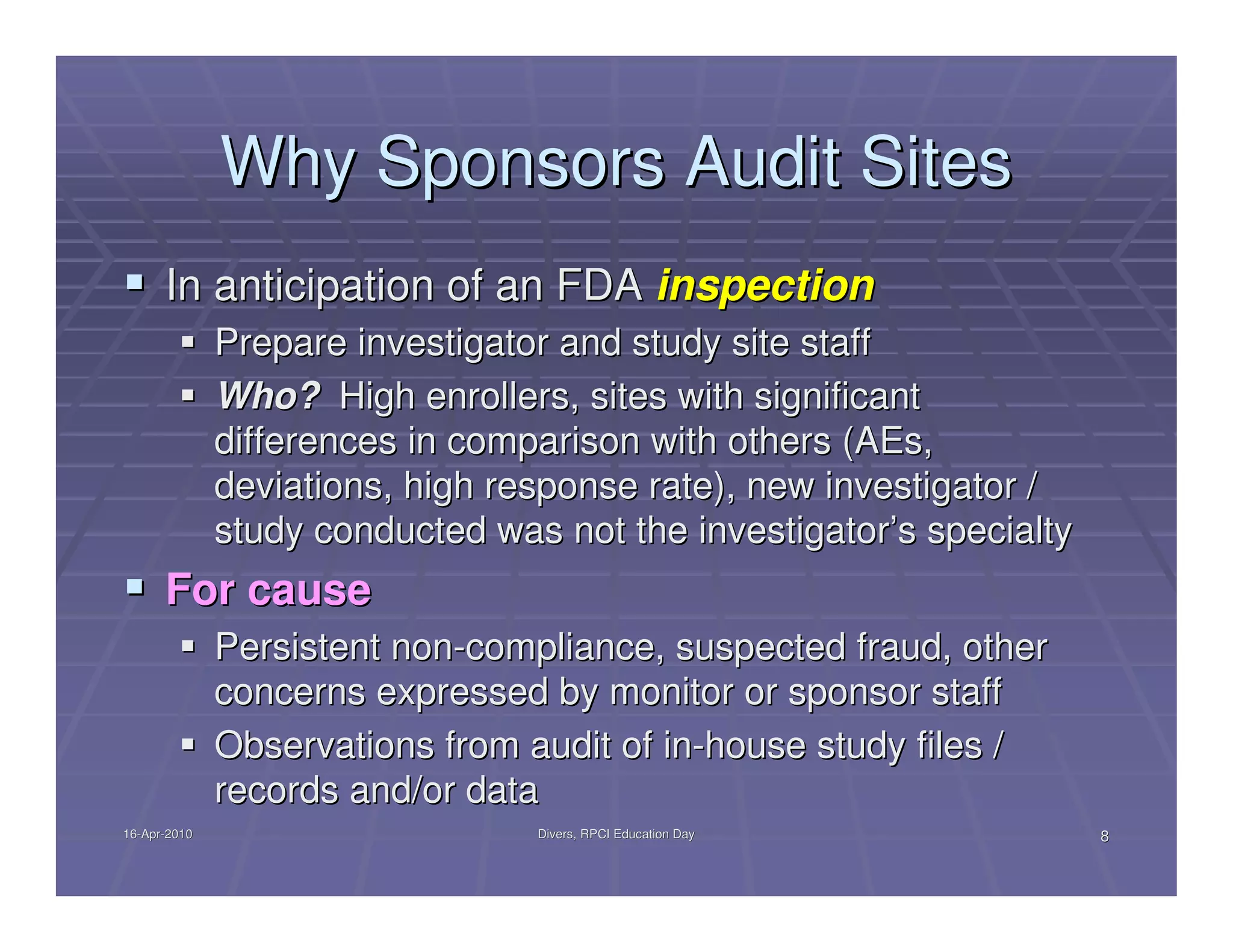 Why Sponsors Audit Sites
      In anticipation of an FDA inspection
              Prepare investigator and study site staff
              Who? High enrollers, sites with significant
              differences in comparison with others (AEs,
              deviations, high response rate), new investigator /
              study conducted was not the investigator’s specialty
      For cause
              Persistent non-compliance, suspected fraud, other
              concerns expressed by monitor or sponsor staff
              Observations from audit of in-house study files /
              records and/or data
16-Apr-2010
16-Apr-                          Divers, RPCI Education Day          8
 