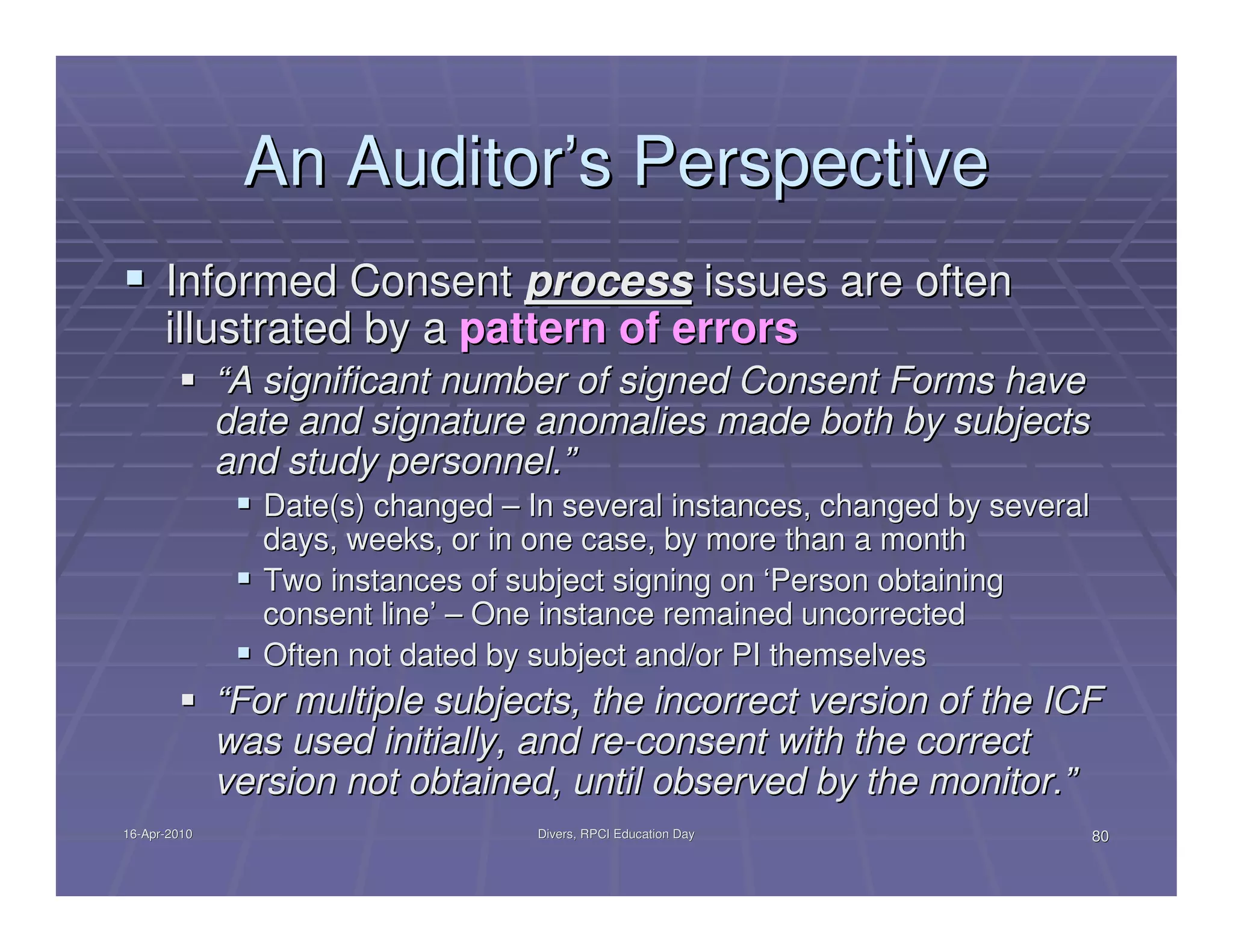 An Auditor’s Perspective
      Informed Consent process issues are often
      illustrated by a pattern of errors
              “A significant number of signed Consent Forms have
              date and signature anomalies made both by subjects
              and study personnel.”
                 Date(s) changed – In several instances, changed by several
                 days, weeks, or in one case, by more than a month
                 Two instances of subject signing on ‘Person obtaining
                 consent line’ – One instance remained uncorrected
                 Often not dated by subject and/or PI themselves
              “For multiple subjects, the incorrect version of the ICF
              was used initially, and re-consent with the correct
              version not obtained, until observed by the monitor.”
16-Apr-2010
16-Apr-                             Divers, RPCI Education Day                80
 