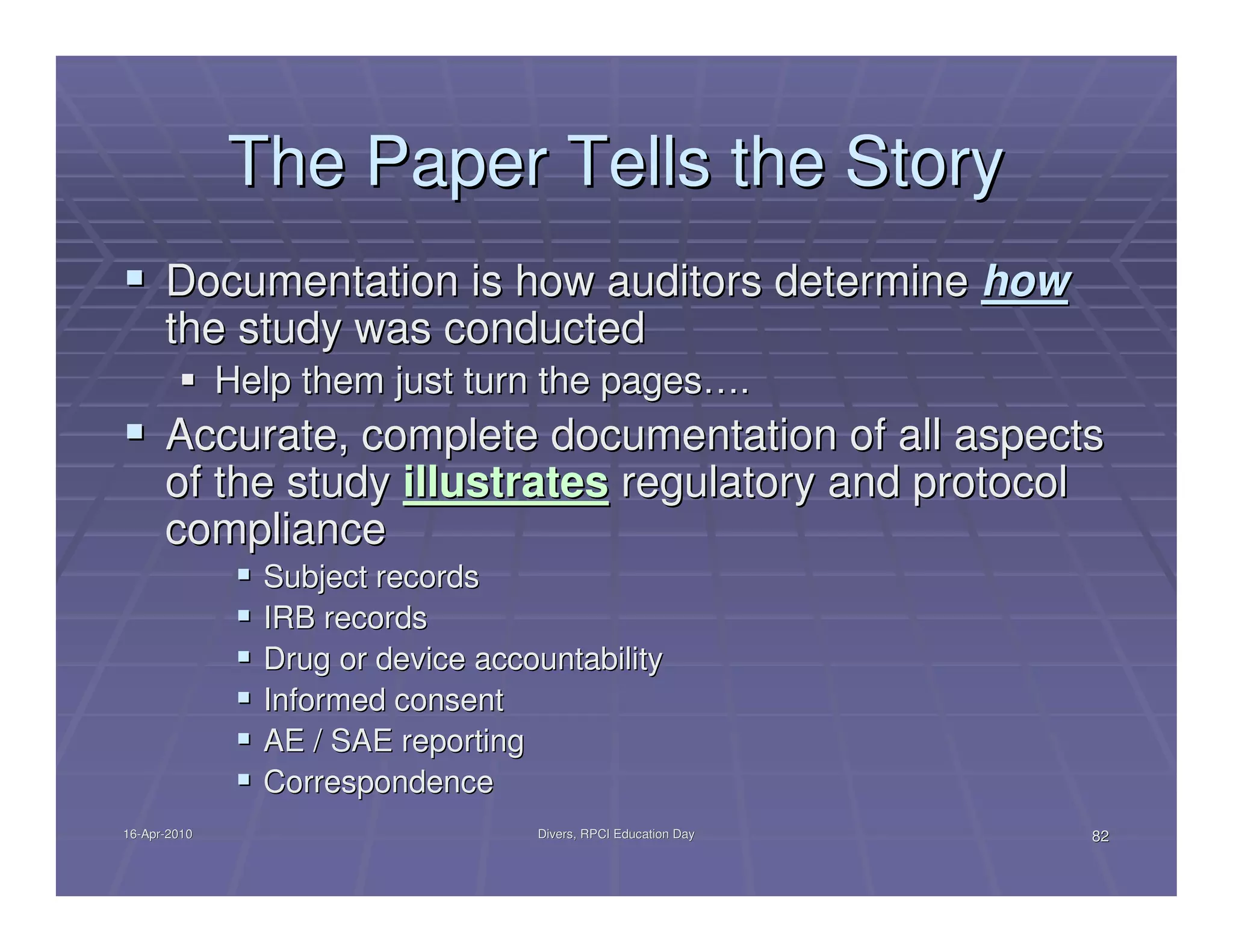 The Paper Tells the Story
      Documentation is how auditors determine how
      the study was conducted
              Help them just turn the pages….
      Accurate, complete documentation of all aspects
      of the study illustrates regulatory and protocol
      compliance
                Subject records
                IRB records
                Drug or device accountability
                Informed consent
                AE / SAE reporting
                Correspondence
16-Apr-2010
16-Apr-                            Divers, RPCI Education Day   82
 
