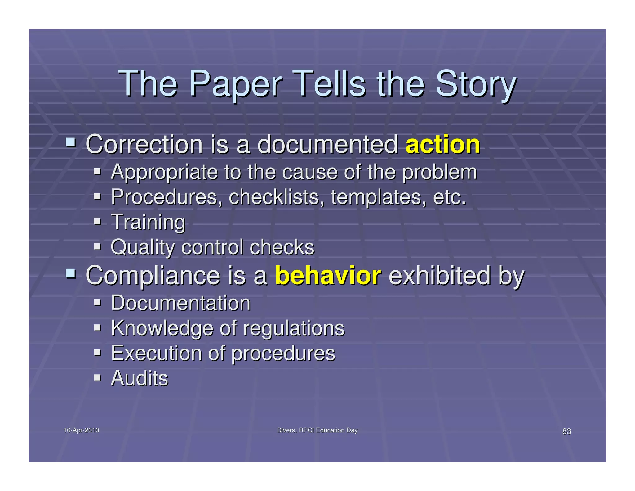 The Paper Tells the Story
      Correction is a documented action
              Appropriate to the cause of the problem
              Procedures, checklists, templates, etc.
              Training
              Quality control checks
      Compliance is a behavior exhibited by
              Documentation
              Knowledge of regulations
              Execution of procedures
              Audits

16-Apr-2010
16-Apr-                        Divers, RPCI Education Day   83
 