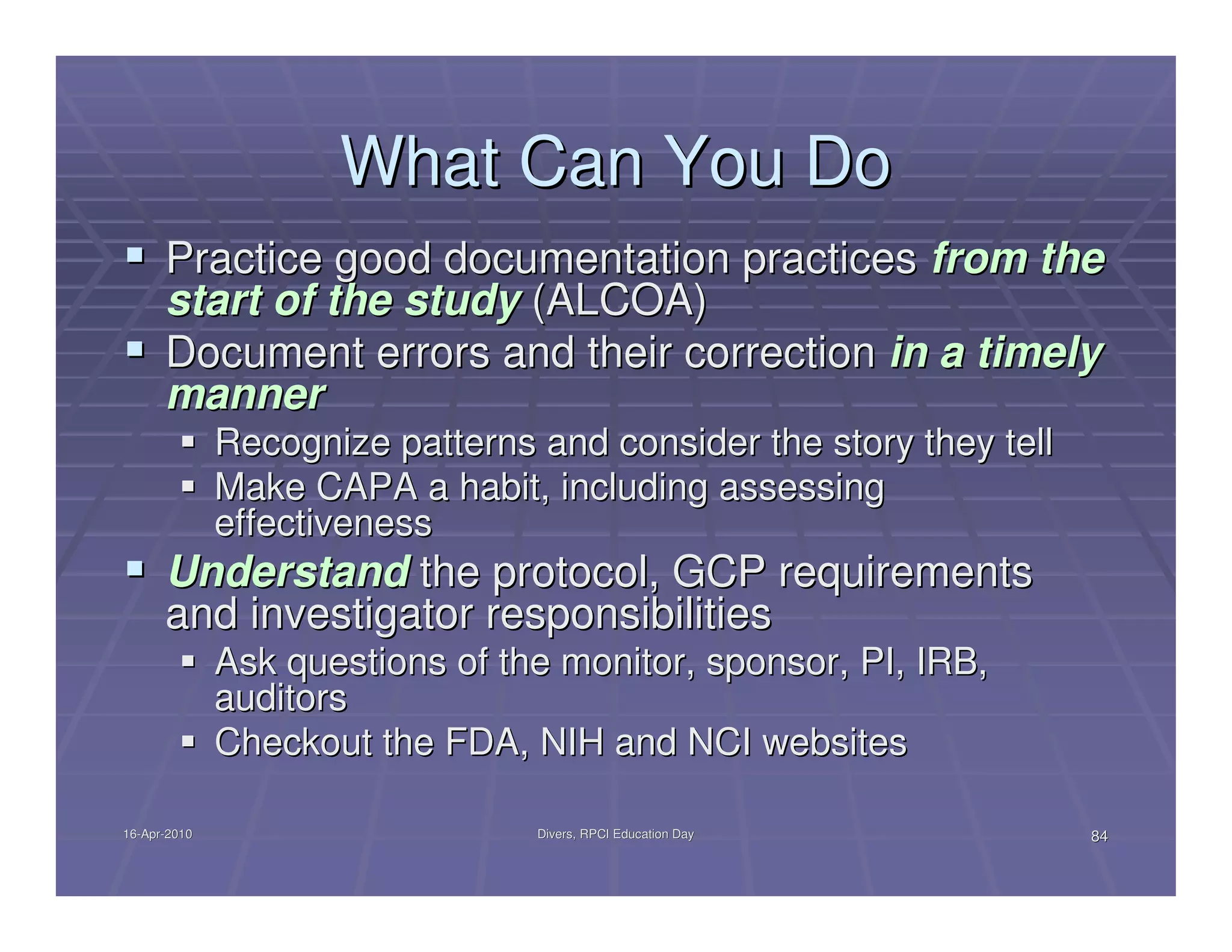 What Can You Do
      Practice good documentation practices from the
      start of the study (ALCOA)
      Document errors and their correction in a timely
      manner
              Recognize patterns and consider the story they tell
              Make CAPA a habit, including assessing
              effectiveness
      Understand the protocol, GCP requirements
      and investigator responsibilities
              Ask questions of the monitor, sponsor, PI, IRB,
              auditors
              Checkout the FDA, NIH and NCI websites

16-Apr-2010
16-Apr-                          Divers, RPCI Education Day         84
 