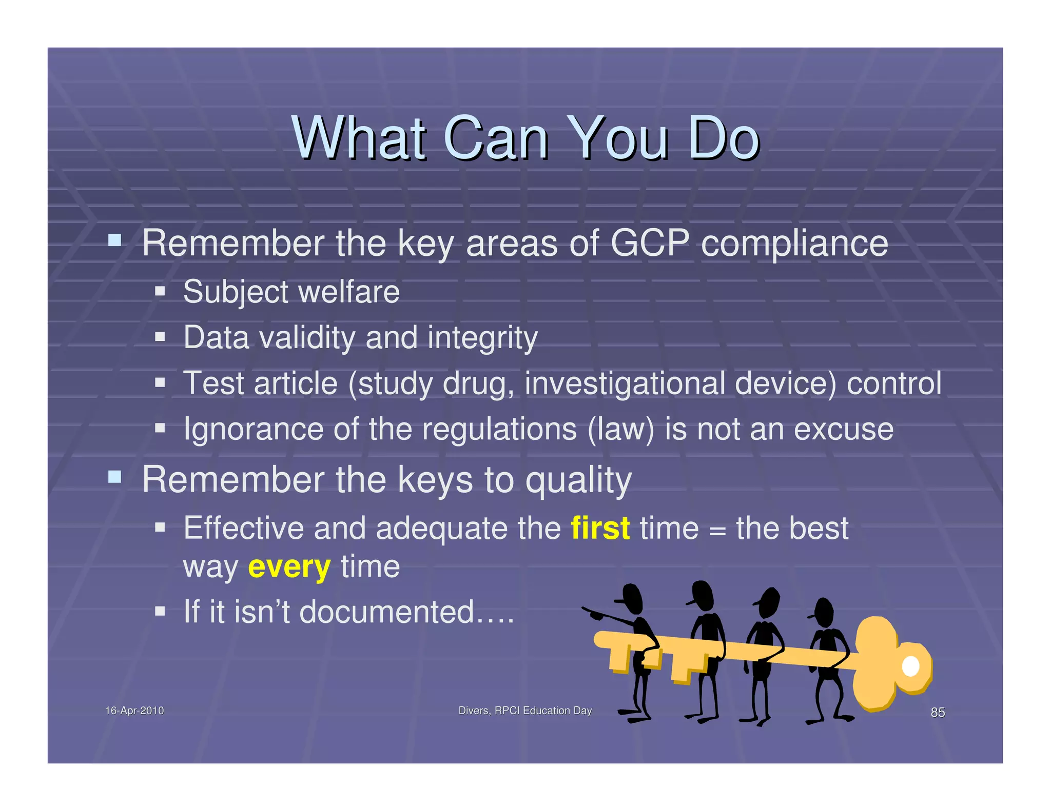 What Can You Do
      Remember the key areas of GCP compliance
              Subject welfare
              Data validity and integrity
              Test article (study drug, investigational device) control
              Ignorance of the regulations (law) is not an excuse
      Remember the keys to quality
              Effective and adequate the first time = the best
              way every time
              If it isn’t documented….

16-Apr-2010
16-Apr-                           Divers, RPCI Education Day          85
 