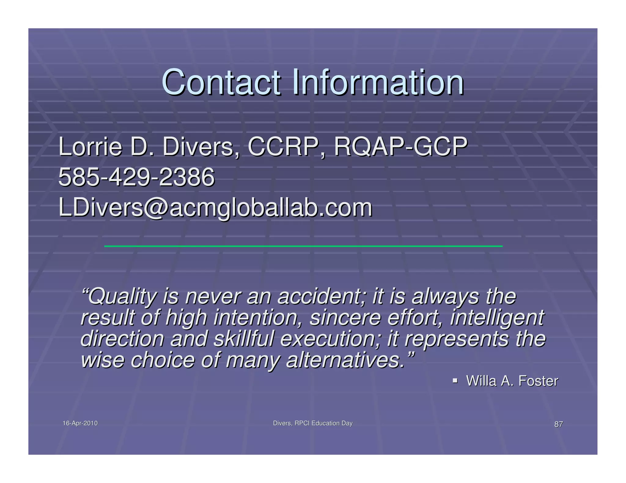 Contact Information
Lorrie D. Divers, CCRP, RQAP-GCP
585-429-2386
LDivers@acmgloballab.com


     “Quality is never an accident; it is always the
     result of high intention, sincere effort, intelligent
     direction and skillful execution; it represents the
     wise choice of many alternatives.”
                                                        Willa A. Foster

16-Apr-2010
16-Apr-                    Divers, RPCI Education Day                 87
 