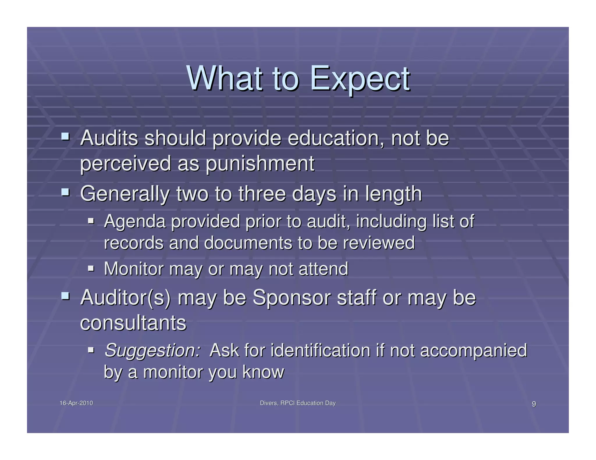 What to Expect
      Audits should provide education, not be
      perceived as punishment
      Generally two to three days in length
              Agenda provided prior to audit, including list of
              records and documents to be reviewed
              Monitor may or may not attend
      Auditor(s) may be Sponsor staff or may be
      consultants
              Suggestion: Ask for identification if not accompanied
              by a monitor you know
16-Apr-2010
16-Apr-                           Divers, RPCI Education Day          9
 