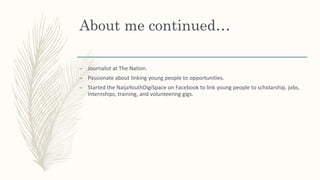 About me continued…
– Journalist at The Nation.
– Passionate about linking young people to opportunities.
– Started the NaijaYouthDigiSpace on Facebook to link young people to scholarship, jobs,
internships, training, and volunteering gigs.
 