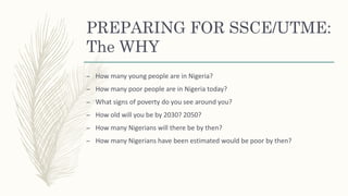 PREPARING FOR SSCE/UTME:
The WHY
– How many young people are in Nigeria?
– How many poor people are in Nigeria today?
– What signs of poverty do you see around you?
– How old will you be by 2030? 2050?
– How many Nigerians will there be by then?
– How many Nigerians have been estimated would be poor by then?
 