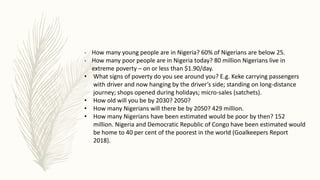 - How many young people are in Nigeria? 60% of Nigerians are below 25.
- How many poor people are in Nigeria today? 80 million Nigerians live in
extreme poverty – on or less than $1.90/day.
• What signs of poverty do you see around you? E.g. Keke carrying passengers
with driver and now hanging by the driver’s side; standing on long-distance
journey; shops opened during holidays; micro-sales (satchets).
• How old will you be by 2030? 2050?
• How many Nigerians will there be by 2050? 429 million.
• How many Nigerians have been estimated would be poor by then? 152
million. Nigeria and Democratic Republic of Congo have been estimated would
be home to 40 per cent of the poorest in the world (Goalkeepers Report
2018).
 