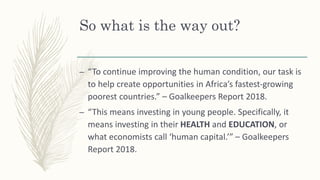 So what is the way out?
– “To continue improving the human condition, our task is
to help create opportunities in Africa’s fastest-growing
poorest countries.” – Goalkeepers Report 2018.
– “This means investing in young people. Specifically, it
means investing in their HEALTH and EDUCATION, or
what economists call ‘human capital.’” – Goalkeepers
Report 2018.
 