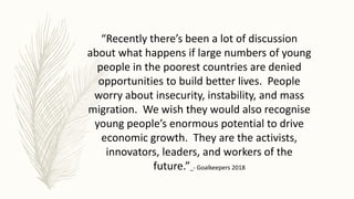 “Recently there’s been a lot of discussion
about what happens if large numbers of young
people in the poorest countries are denied
opportunities to build better lives. People
worry about insecurity, instability, and mass
migration. We wish they would also recognise
young people’s enormous potential to drive
economic growth. They are the activists,
innovators, leaders, and workers of the
future.” - Goalkeepers 2018
 