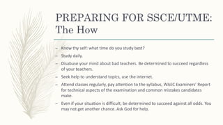 PREPARING FOR SSCE/UTME:
The How
– Know thy self: what time do you study best?
– Study daily.
– Disabuse your mind about bad teachers. Be determined to succeed regardless
of your teachers.
– Seek help to understand topics, use the internet.
– Attend classes regularly, pay attention to the syllabus, WAEC Examiners’ Report
for technical aspects of the examination and common mistakes candidates
make.
– Even if your situation is difficult, be determined to succeed against all odds. You
may not get another chance. Ask God for help.
 