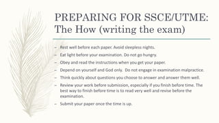PREPARING FOR SSCE/UTME:
The How (writing the exam)
– Rest well before each paper. Avoid sleepless nights.
– Eat light before your examination. Do not go hungry.
– Obey and read the instructions when you get your paper.
– Depend on yourself and God only. Do not engage in examination malpractice.
– Think quickly about questions you choose to answer and answer them well.
– Review your work before submission, especially if you finish before time. The
best way to finish before time is to read very well and revise before the
examination.
– Submit your paper once the time is up.
 