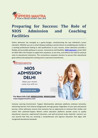 Preparing for Success: The Role of
NIOS Admission and Coaching
Facilities
Online admission has emerged as a game-changer, revolutionizing the way individual’s access
education. Whether you are a school dropout seeking a second chance at completing your studies or
a working professional looking to add qualifications to your resume, online admission provides a
flexible and accessible pathway to success. Convenience and Flexibility: NIOS admission center Delhi
for NIOS offers the freedom to apply from anywhere, at any time, and without the need for physical
visits to educational institutions. This convenience empowers learners to pursue their educational
goals without disrupting their existing work or personal commitments.
Inclusive Learning Environment: Toppers Mantraonline admission platforms embrace inclusivity,
welcoming learners from diverse backgrounds and age groups. Regardless of your past educational
journey, online admission ensures that everyone has an opportunity to continue their studies and
unlock their potential.Toppers Mantra online education platforms provide access to quality
educational resources, experienced instructors, and well-structured study materials. Learners can
rest assured that they are receiving a comprehensive and rigorous education that aligns with
recognized educational standards.
 