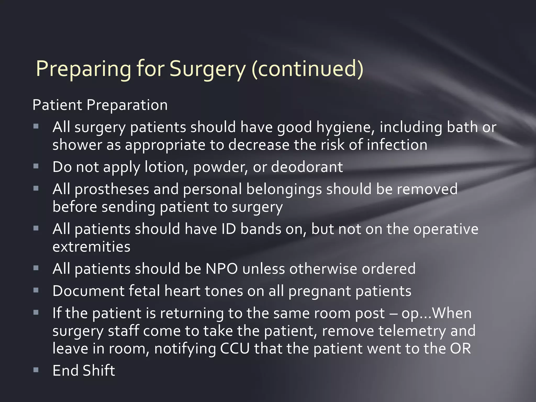 Preparing for Surgery (continued)
Patient Preparation
 All surgery patients should have good hygiene, including bath or
  shower as appropriate to decrease the risk of infection
 Do not apply lotion, powder, or deodorant
 All prostheses and personal belongings should be removed
  before sending patient to surgery
 All patients should have ID bands on, but not on the operative
  extremities
 All patients should be NPO unless otherwise ordered
 Document fetal heart tones on all pregnant patients
 If the patient is returning to the same room post – op…When
  surgery staff come to take the patient, remove telemetry and
  leave in room, notifying CCU that the patient went to the OR
 End Shift
 
