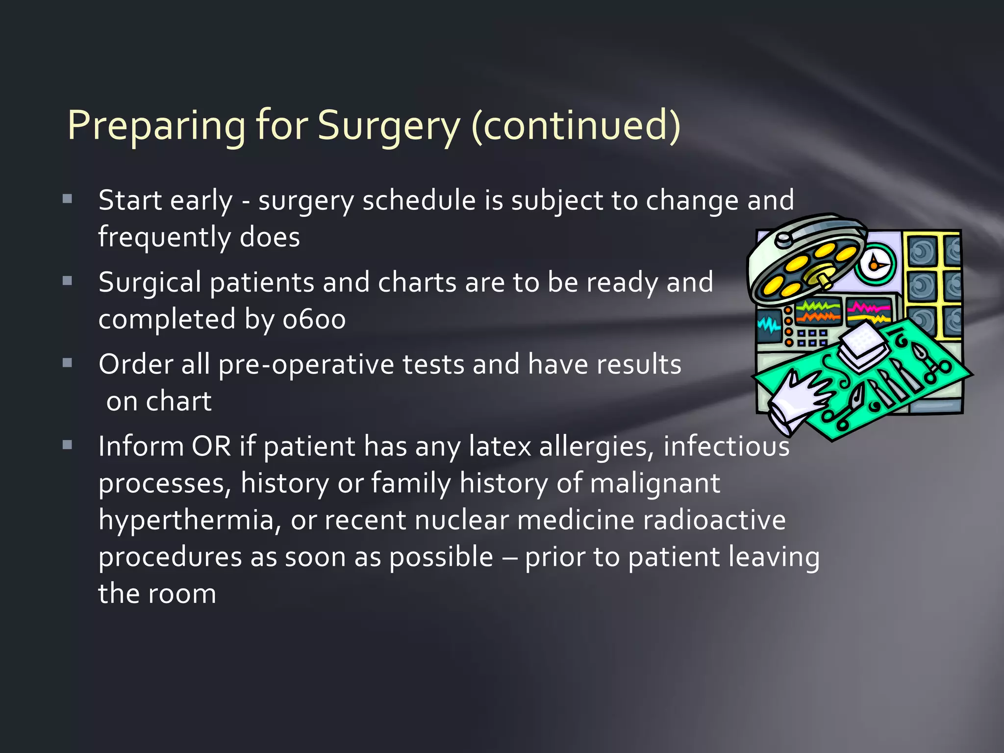 Preparing for Surgery (continued)
 Start early - surgery schedule is subject to change and
  frequently does
 Surgical patients and charts are to be ready and
  completed by 0600
 Order all pre-operative tests and have results
   on chart
 Inform OR if patient has any latex allergies, infectious
  processes, history or family history of malignant
  hyperthermia, or recent nuclear medicine radioactive
  procedures as soon as possible – prior to patient leaving
  the room
 
