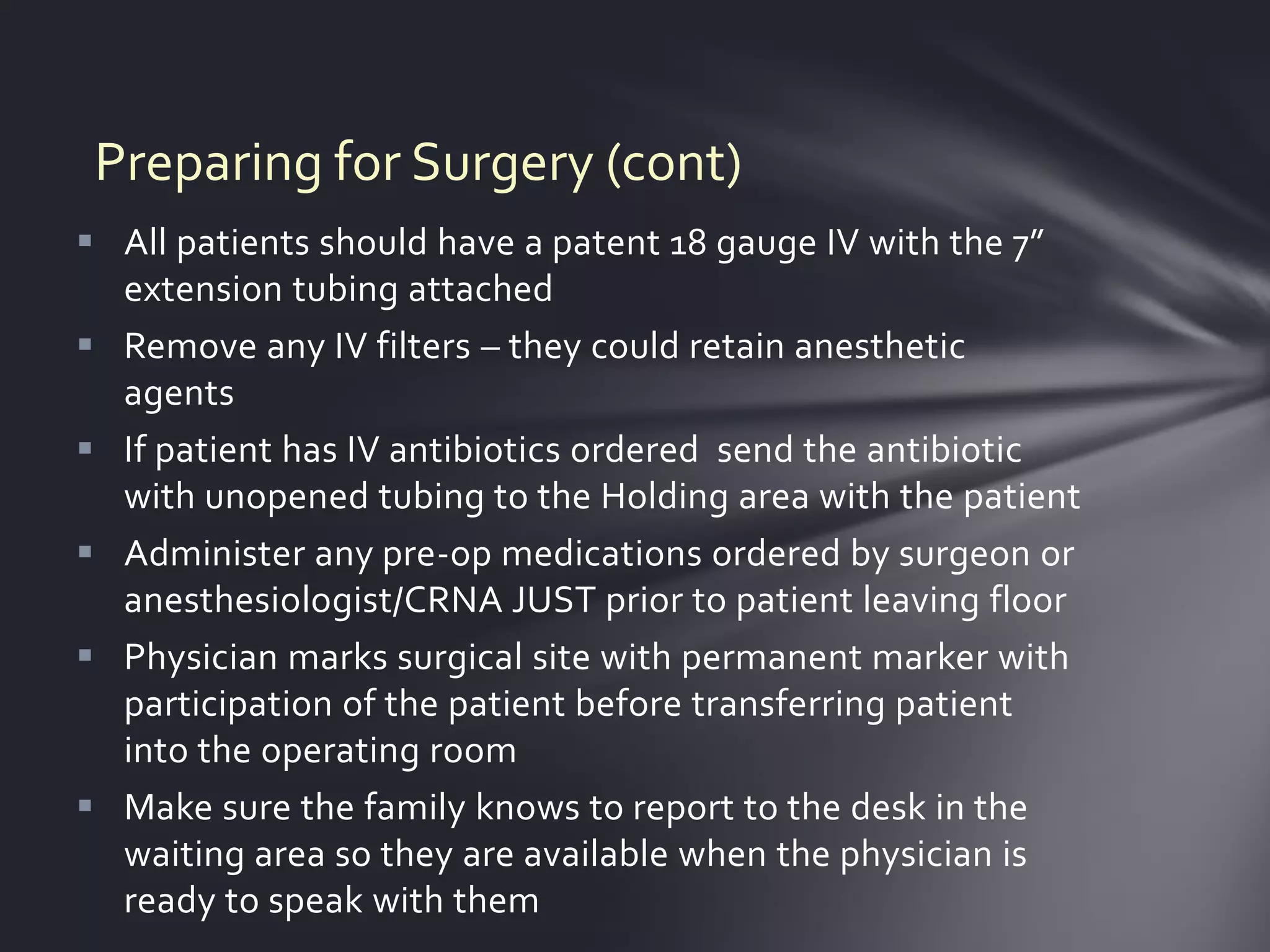 Preparing for Surgery (cont)
 All patients should have a patent 18 gauge IV with the 7”
  extension tubing attached
 Remove any IV filters – they could retain anesthetic
  agents
 If patient has IV antibiotics ordered send the antibiotic
  with unopened tubing to the Holding area with the patient
 Administer any pre-op medications ordered by surgeon or
  anesthesiologist/CRNA JUST prior to patient leaving floor
 Physician marks surgical site with permanent marker with
  participation of the patient before transferring patient
  into the operating room
 Make sure the family knows to report to the desk in the
  waiting area so they are available when the physician is
  ready to speak with them
 