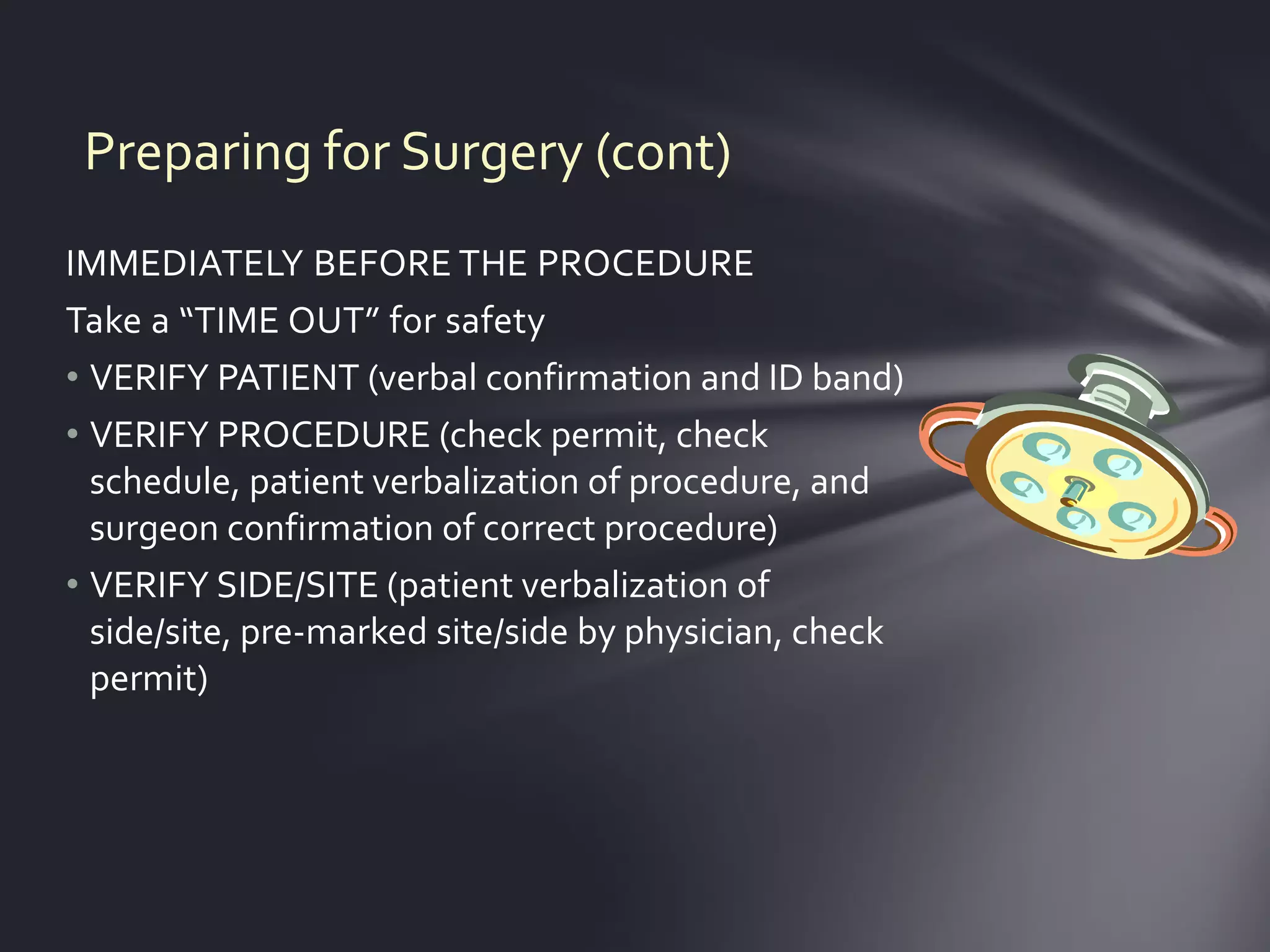 Preparing for Surgery (cont)
IMMEDIATELY BEFORE THE PROCEDURE
Take a “TIME OUT” for safety
• VERIFY PATIENT (verbal confirmation and ID band)
• VERIFY PROCEDURE (check permit, check
  schedule, patient verbalization of procedure, and
  surgeon confirmation of correct procedure)
• VERIFY SIDE/SITE (patient verbalization of
  side/site, pre-marked site/side by physician, check
  permit)
 