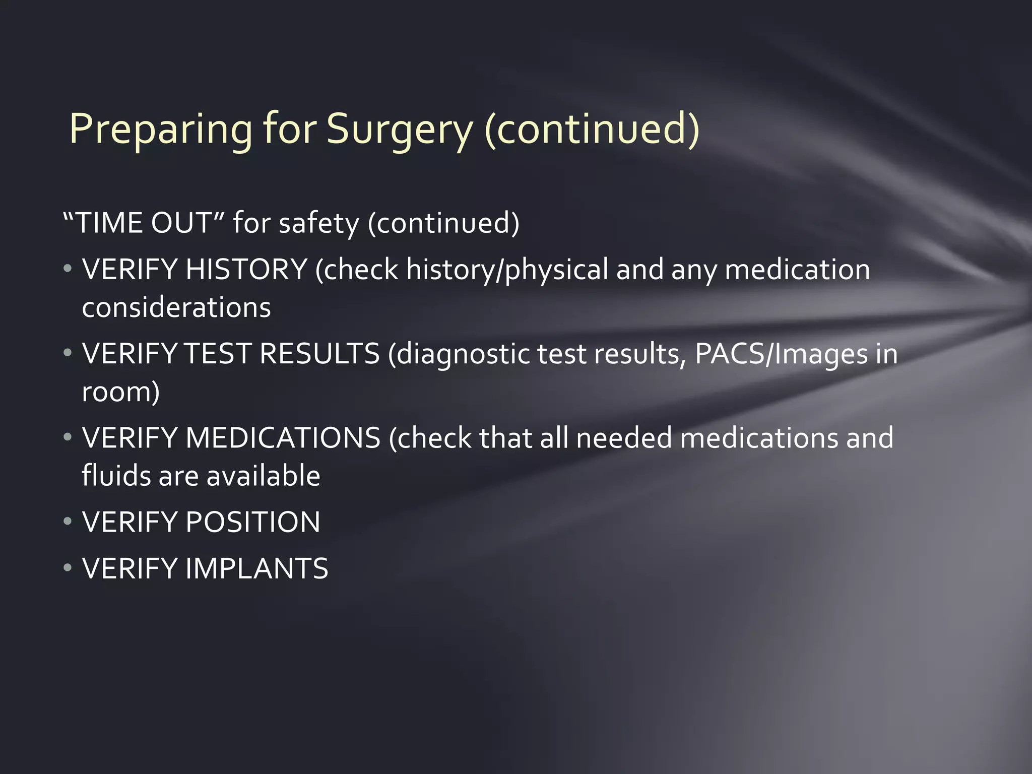Preparing for Surgery (continued)
“TIME OUT” for safety (continued)
• VERIFY HISTORY (check history/physical and any medication
  considerations
• VERIFY TEST RESULTS (diagnostic test results, PACS/Images in
  room)
• VERIFY MEDICATIONS (check that all needed medications and
  fluids are available
• VERIFY POSITION
• VERIFY IMPLANTS
 