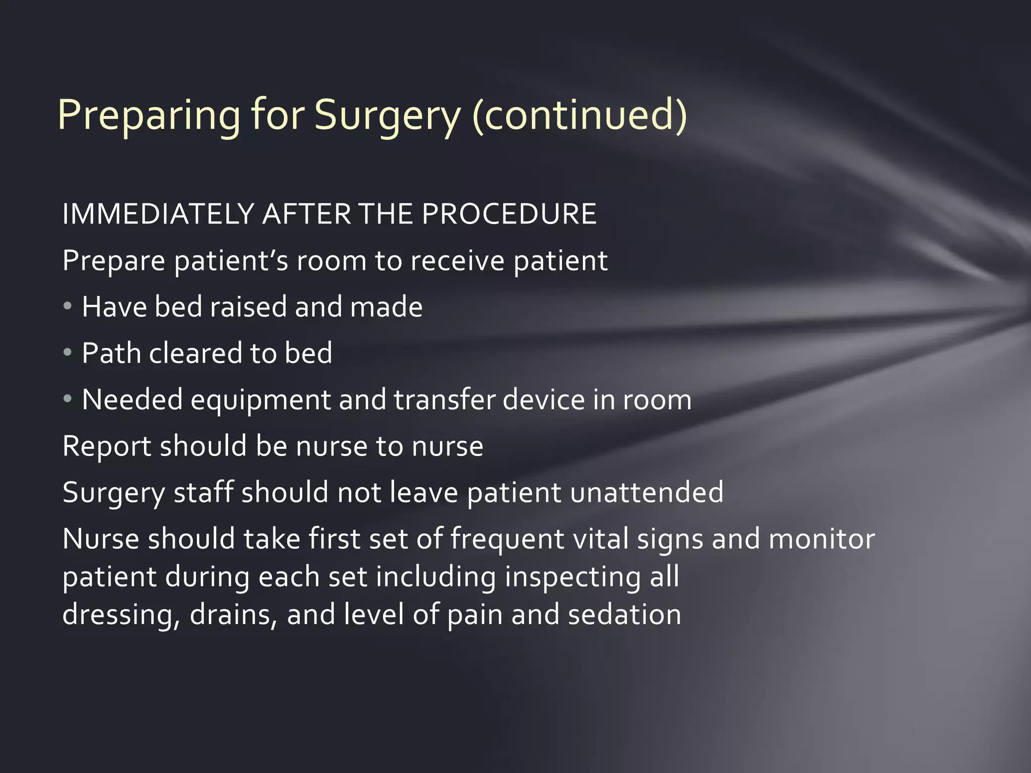 Preparing for Surgery (continued)

IMMEDIATELY AFTER THE PROCEDURE
Prepare patient’s room to receive patient
• Have bed raised and made
• Path cleared to bed
• Needed equipment and transfer device in room
Report should be nurse to nurse
Surgery staff should not leave patient unattended
Nurse should take first set of frequent vital signs and monitor
patient during each set including inspecting all
dressing, drains, and level of pain and sedation
 