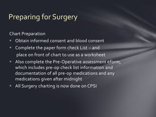 Preparing for Surgery

Chart Preparation
 Obtain informed consent and blood consent
 Complete the paper form check List – and
   place on front of chart to use as a worksheet
 Also complete the Pre-Operative assessment eform,
  which includes pre-op check list information and
  documentation of all pre-op medications and any
  medications given after midnight
 All Surgery charting is now done on CPSI
 