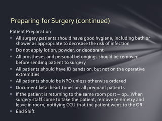 Preparing for Surgery (continued)
Patient Preparation
 All surgery patients should have good hygiene, including bath or
  shower as appropriate to decrease the risk of infection
 Do not apply lotion, powder, or deodorant
 All prostheses and personal belongings should be removed
  before sending patient to surgery
 All patients should have ID bands on, but not on the operative
  extremities
 All patients should be NPO unless otherwise ordered
 Document fetal heart tones on all pregnant patients
 If the patient is returning to the same room post – op…When
  surgery staff come to take the patient, remove telemetry and
  leave in room, notifying CCU that the patient went to the OR
 End Shift
 