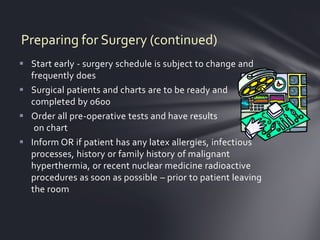Preparing for Surgery (continued)
 Start early - surgery schedule is subject to change and
  frequently does
 Surgical patients and charts are to be ready and
  completed by 0600
 Order all pre-operative tests and have results
   on chart
 Inform OR if patient has any latex allergies, infectious
  processes, history or family history of malignant
  hyperthermia, or recent nuclear medicine radioactive
  procedures as soon as possible – prior to patient leaving
  the room
 