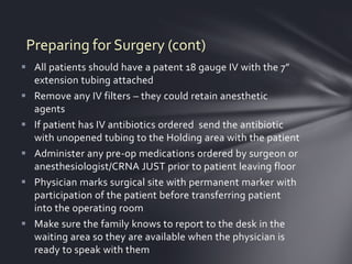 Preparing for Surgery (cont)
 All patients should have a patent 18 gauge IV with the 7”
  extension tubing attached
 Remove any IV filters – they could retain anesthetic
  agents
 If patient has IV antibiotics ordered send the antibiotic
  with unopened tubing to the Holding area with the patient
 Administer any pre-op medications ordered by surgeon or
  anesthesiologist/CRNA JUST prior to patient leaving floor
 Physician marks surgical site with permanent marker with
  participation of the patient before transferring patient
  into the operating room
 Make sure the family knows to report to the desk in the
  waiting area so they are available when the physician is
  ready to speak with them
 