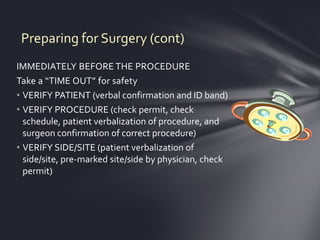 Preparing for Surgery (cont)
IMMEDIATELY BEFORE THE PROCEDURE
Take a “TIME OUT” for safety
• VERIFY PATIENT (verbal confirmation and ID band)
• VERIFY PROCEDURE (check permit, check
  schedule, patient verbalization of procedure, and
  surgeon confirmation of correct procedure)
• VERIFY SIDE/SITE (patient verbalization of
  side/site, pre-marked site/side by physician, check
  permit)
 