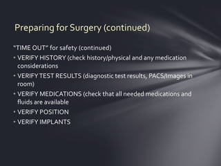 Preparing for Surgery (continued)
“TIME OUT” for safety (continued)
• VERIFY HISTORY (check history/physical and any medication
  considerations
• VERIFY TEST RESULTS (diagnostic test results, PACS/Images in
  room)
• VERIFY MEDICATIONS (check that all needed medications and
  fluids are available
• VERIFY POSITION
• VERIFY IMPLANTS
 