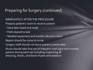 Preparing for Surgery (continued)

IMMEDIATELY AFTER THE PROCEDURE
Prepare patient’s room to receive patient
• Have bed raised and made
• Path cleared to bed
• Needed equipment and transfer device in room
Report should be nurse to nurse
Surgery staff should not leave patient unattended
Nurse should take first set of frequent vital signs and monitor
patient during each set including inspecting all
dressing, drains, and level of pain and sedation
 