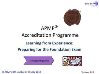 APMP®
                 Accreditation Programme
                  Learning from Experience:
              Preparing for the Foundation Exam

                       Learning from Experience




© APMP 2005 and Bid to Win Ltd 2010               Version: 0v9
 