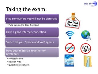 Taking the exam:
Find somewhere you will not be disturbed

• Put a sign on the door if needed


Have a good Internet connection


Switch off your ‘phone and VoIP agents

Have your materials together for
reference:
• Proposal Guide
• Revision Aids
• Quick Reference Cards
 