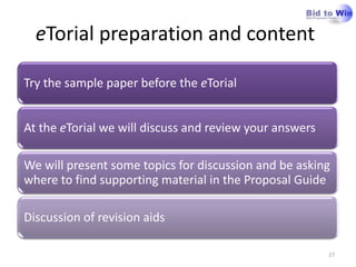 eTorial preparation and content

Try the sample paper before the eTorial


At the eTorial we will discuss and review your answers

We will present some topics for discussion and be asking
where to find supporting material in the Proposal Guide

Discussion of revision aids

                                                         27
 