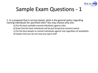 Sample Exam Questions - 1
1. In a proposal that is service based, what is the general policy regarding
naming individuals for specified roles? You may choose only one.
      a) Put the best available named individuals against roles
      b) State that the best individuals will be put forward at contract award
      c) Put the best people as named individuals against role regardless of availability
      d) Explain that you do not have any spare staff
 