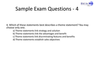 Sample Exam Questions - 4

4. Which of these statements best describes a theme statement? You may
choose only one.
     a) Theme statements link strategy and solution
     b) Theme statements link the advantages and benefit
     c) Theme statements link discriminating features and benefits
     d) Theme statements establish sales objectives
 