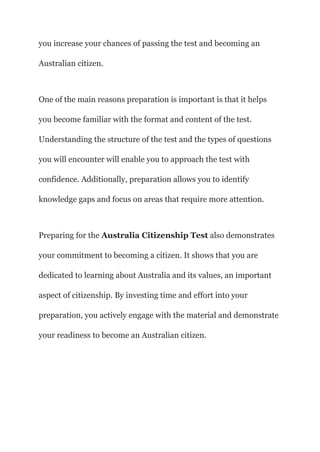 you increase your chances of passing the test and becoming an
Australian citizen.
One of the main reasons preparation is important is that it helps
you become familiar with the format and content of the test.
Understanding the structure of the test and the types of questions
you will encounter will enable you to approach the test with
confidence. Additionally, preparation allows you to identify
knowledge gaps and focus on areas that require more attention.
Preparing for the Australia Citizenship Test also demonstrates
your commitment to becoming a citizen. It shows that you are
dedicated to learning about Australia and its values, an important
aspect of citizenship. By investing time and effort into your
preparation, you actively engage with the material and demonstrate
your readiness to become an Australian citizen.
 