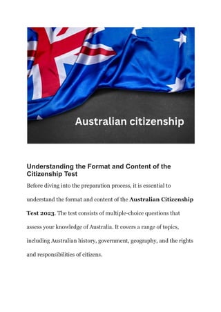 Understanding the Format and Content of the
Citizenship Test
Before diving into the preparation process, it is essential to
understand the format and content of the Australian Citizenship
Test 2023. The test consists of multiple-choice questions that
assess your knowledge of Australia. It covers a range of topics,
including Australian history, government, geography, and the rights
and responsibilities of citizens.
 