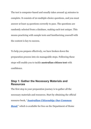 The test is computer-based and usually takes around 45 minutes to
complete. It consists of 20 multiple-choice questions, and you must
answer at least 15 questions correctly to pass. The questions are
randomly selected from a database, making each test unique. This
means practicing with sample tests and familiarizing yourself with
the content is key to success.
To help you prepare effectively, we have broken down the
preparation process into six manageable steps. Following these
steps will enable you to tackle australian citizen test with
confidence.
Step 1: Gather the Necessary Materials and
Resources
The first step in your preparation journey is to gather all the
necessary materials and resources. Start by obtaining the official
resource book, “Australian Citizenship: Our Common
Bond,” which is available for free on the Department of Home
 