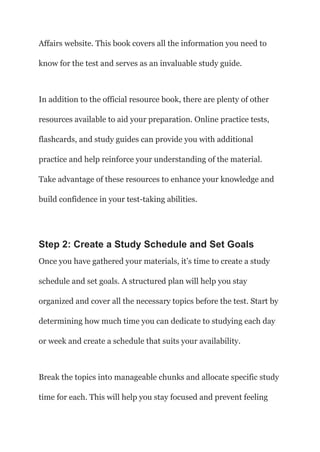 Affairs website. This book covers all the information you need to
know for the test and serves as an invaluable study guide.
In addition to the official resource book, there are plenty of other
resources available to aid your preparation. Online practice tests,
flashcards, and study guides can provide you with additional
practice and help reinforce your understanding of the material.
Take advantage of these resources to enhance your knowledge and
build confidence in your test-taking abilities.
Step 2: Create a Study Schedule and Set Goals
Once you have gathered your materials, it’s time to create a study
schedule and set goals. A structured plan will help you stay
organized and cover all the necessary topics before the test. Start by
determining how much time you can dedicate to studying each day
or week and create a schedule that suits your availability.
Break the topics into manageable chunks and allocate specific study
time for each. This will help you stay focused and prevent feeling
 